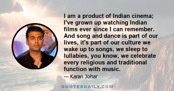 I am a product of Indian cinema; I've grown up watching Indian films ever since I can remember. And song and dance is part of our lives, it's part of our culture we wake up to songs, we sleep to lullabies, you know, we