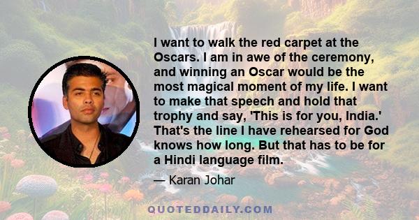 I want to walk the red carpet at the Oscars. I am in awe of the ceremony, and winning an Oscar would be the most magical moment of my life. I want to make that speech and hold that trophy and say, 'This is for you,