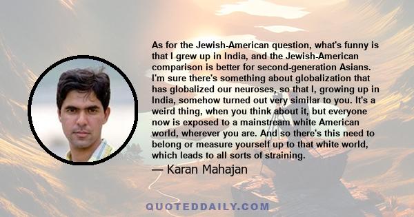 As for the Jewish-American question, what's funny is that I grew up in India, and the Jewish-American comparison is better for second-generation Asians. I'm sure there's something about globalization that has globalized 