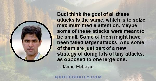 But I think the goal of all these attacks is the same, which is to seize maximum media attention. Maybe some of these attacks were meant to be small. Some of them might have been failed larger attacks. And some of them