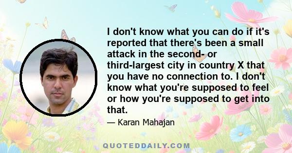 I don't know what you can do if it's reported that there's been a small attack in the second- or third-largest city in country X that you have no connection to. I don't know what you're supposed to feel or how you're