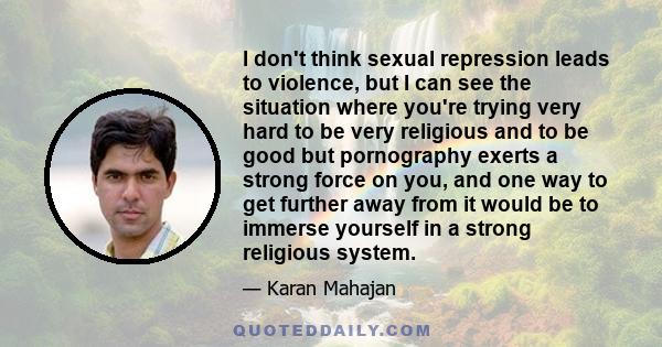 I don't think sexual repression leads to violence, but I can see the situation where you're trying very hard to be very religious and to be good but pornography exerts a strong force on you, and one way to get further