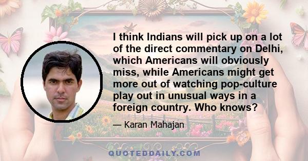 I think Indians will pick up on a lot of the direct commentary on Delhi, which Americans will obviously miss, while Americans might get more out of watching pop-culture play out in unusual ways in a foreign country. Who 