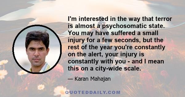 I'm interested in the way that terror is almost a psychosomatic state. You may have suffered a small injury for a few seconds, but the rest of the year you're constantly on the alert, your injury is constantly with you