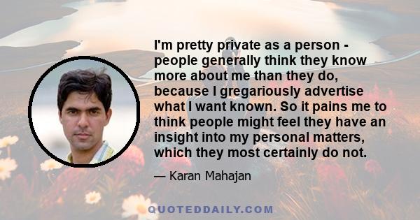 I'm pretty private as a person - people generally think they know more about me than they do, because I gregariously advertise what I want known. So it pains me to think people might feel they have an insight into my