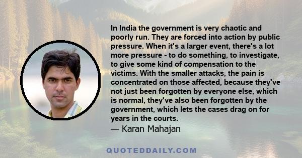 In India the government is very chaotic and poorly run. They are forced into action by public pressure. When it's a larger event, there's a lot more pressure - to do something, to investigate, to give some kind of