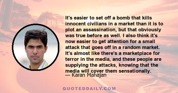 It's easier to set off a bomb that kills innocent civilians in a market than it is to plot an assassination, but that obviously was true before as well. I also think it's now easier to get attention for a small attack