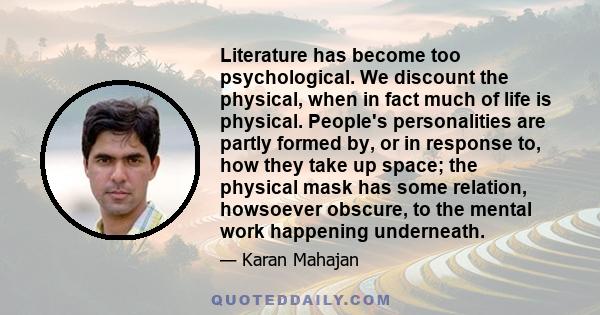 Literature has become too psychological. We discount the physical, when in fact much of life is physical. People's personalities are partly formed by, or in response to, how they take up space; the physical mask has