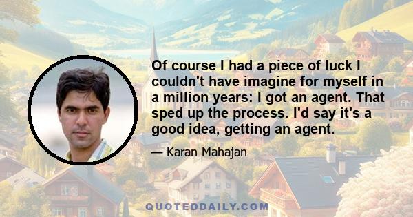 Of course I had a piece of luck I couldn't have imagine for myself in a million years: I got an agent. That sped up the process. I'd say it's a good idea, getting an agent.