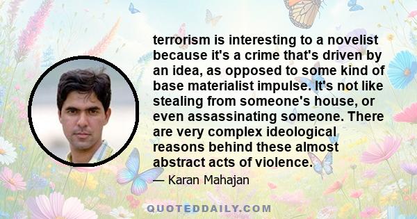 terrorism is interesting to a novelist because it's a crime that's driven by an idea, as opposed to some kind of base materialist impulse. It's not like stealing from someone's house, or even assassinating someone.