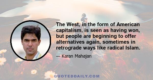 The West, in the form of American capitalism, is seen as having won, but people are beginning to offer alternatives again, sometimes in retrograde ways like radical Islam.