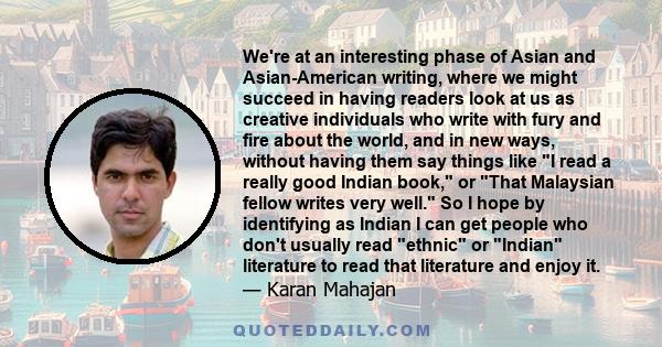 We're at an interesting phase of Asian and Asian-American writing, where we might succeed in having readers look at us as creative individuals who write with fury and fire about the world, and in new ways, without