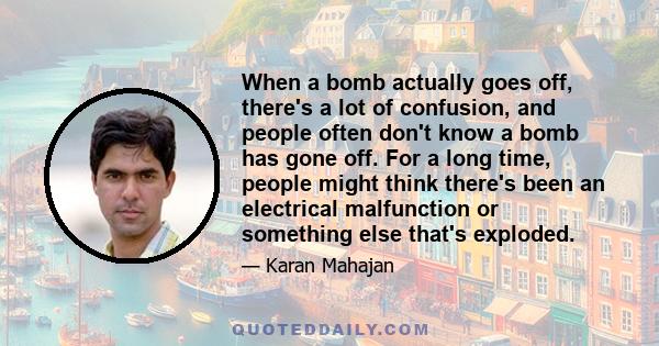 When a bomb actually goes off, there's a lot of confusion, and people often don't know a bomb has gone off. For a long time, people might think there's been an electrical malfunction or something else that's exploded.