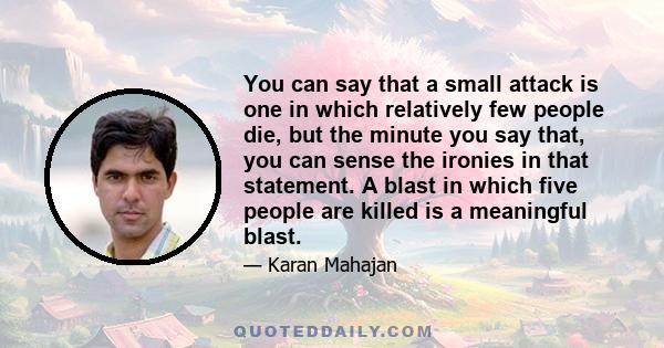 You can say that a small attack is one in which relatively few people die, but the minute you say that, you can sense the ironies in that statement. A blast in which five people are killed is a meaningful blast.