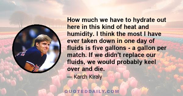 How much we have to hydrate out here in this kind of heat and humidity. I think the most I have ever taken down in one day of fluids is five gallons - a gallon per match. If we didn't replace our fluids, we would