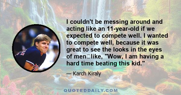 I couldn't be messing around and acting like an 11-year-old if we expected to compete well. I wanted to compete well, because it was great to see the looks in the eyes of menlike, Wow, I am having a hard time beating