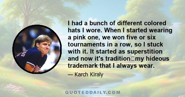 I had a bunch of different colored hats I wore. When I started wearing a pink one, we won five or six tournaments in a row, so I stuck with it. It started as superstition and now it's traditionmy hideous trademark that 