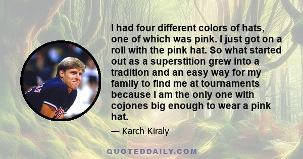 I had four different colors of hats, one of which was pink. I just got on a roll with the pink hat. So what started out as a superstition grew into a tradition and an easy way for my family to find me at tournaments