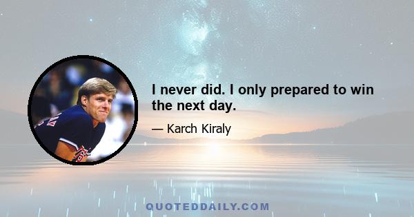 I never did. I only prepared to win the next day.