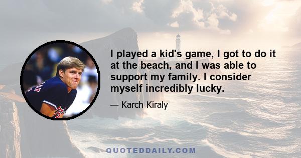 I played a kid's game, I got to do it at the beach, and I was able to support my family. I consider myself incredibly lucky.