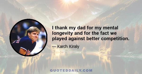 I thank my dad for my mental longevity and for the fact we played against better competition.