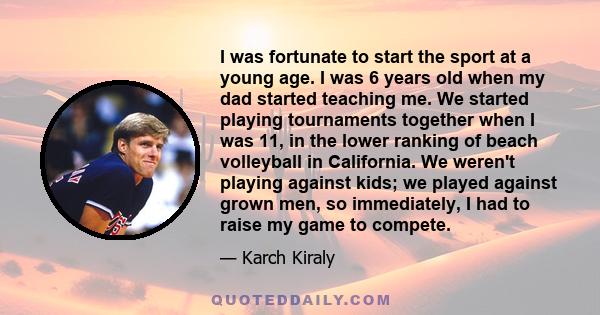 I was fortunate to start the sport at a young age. I was 6 years old when my dad started teaching me. We started playing tournaments together when I was 11, in the lower ranking of beach volleyball in California. We