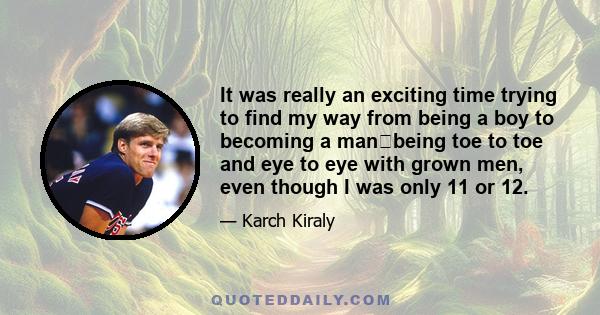 It was really an exciting time trying to find my way from being a boy to becoming a manbeing toe to toe and eye to eye with grown men, even though I was only 11 or 12.