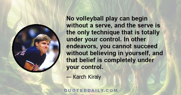 No volleyball play can begin without a serve, and the serve is the only technique that is totally under your control. In other endeavors, you cannot succeed without believing in yourself, and that belief is completely