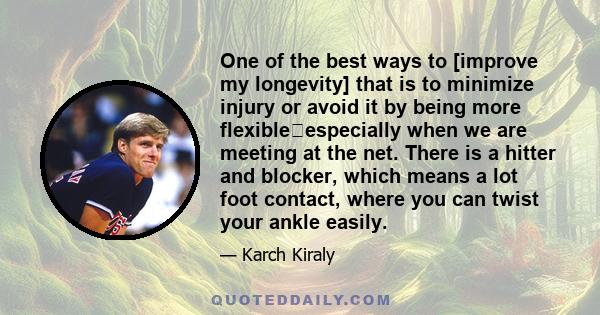 One of the best ways to [improve my longevity] that is to minimize injury or avoid it by being more flexibleespecially when we are meeting at the net. There is a hitter and blocker, which means a lot foot contact,