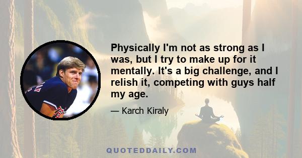 Physically I'm not as strong as I was, but I try to make up for it mentally. It's a big challenge, and I relish it, competing with guys half my age.