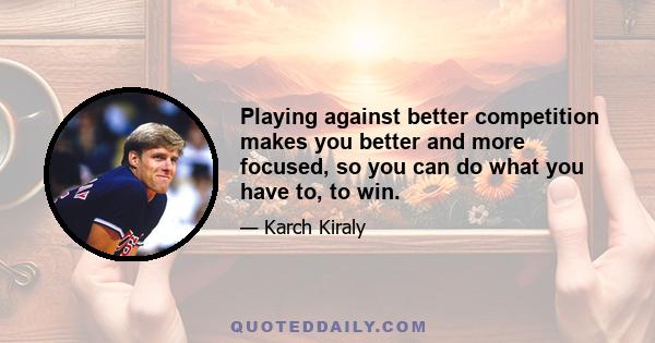 Playing against better competition makes you better and more focused, so you can do what you have to, to win.