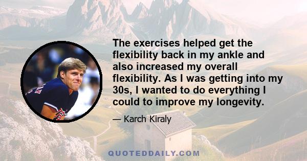 The exercises helped get the flexibility back in my ankle and also increased my overall flexibility. As I was getting into my 30s, I wanted to do everything I could to improve my longevity.