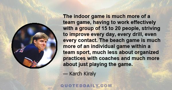 The indoor game is much more of a team game, having to work effectively with a group of 15 to 20 people, striving to improve every day, every drill, even every contact. The beach game is much more of an individual game