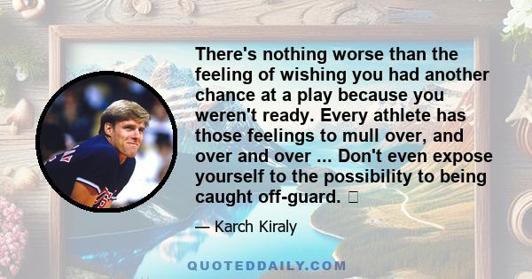 There's nothing worse than the feeling of wishing you had another chance at a play because you weren't ready. Every athlete has those feelings to mull over, and over and over ... Don't even expose yourself to the