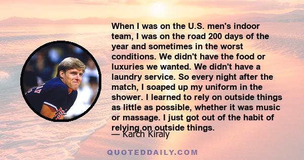 When I was on the U.S. men's indoor team, I was on the road 200 days of the year and sometimes in the worst conditions. We didn't have the food or luxuries we wanted. We didn't have a laundry service. So every night