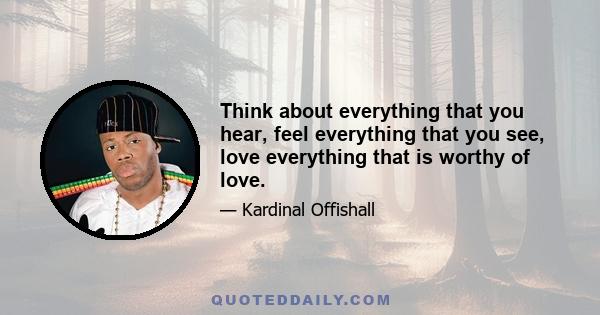 Think about everything that you hear, feel everything that you see, love everything that is worthy of love.