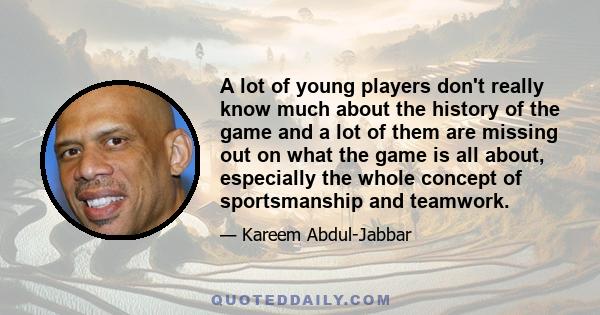 A lot of young players don't really know much about the history of the game and a lot of them are missing out on what the game is all about, especially the whole concept of sportsmanship and teamwork.