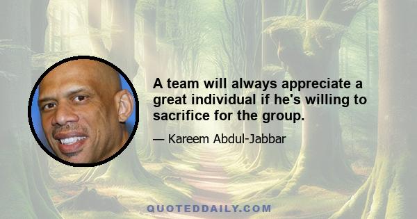 A team will always appreciate a great individual if he's willing to sacrifice for the group.