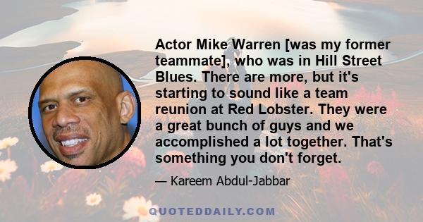 Actor Mike Warren [was my former teammate], who was in Hill Street Blues. There are more, but it's starting to sound like a team reunion at Red Lobster. They were a great bunch of guys and we accomplished a lot