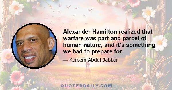 Alexander Hamilton realized that warfare was part and parcel of human nature, and it's something we had to prepare for.