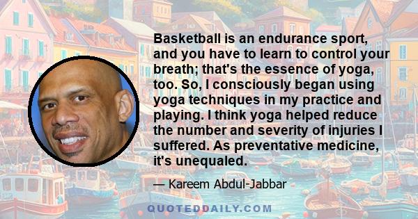 Basketball is an endurance sport, and you have to learn to control your breath; that's the essence of yoga, too. So, I consciously began using yoga techniques in my practice and playing. I think yoga helped reduce the