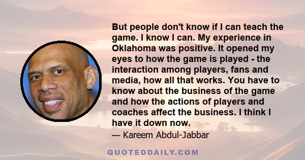 But people don't know if I can teach the game. I know I can. My experience in Oklahoma was positive. It opened my eyes to how the game is played - the interaction among players, fans and media, how all that works. You