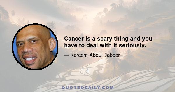 Cancer is a scary thing and you have to deal with it seriously.