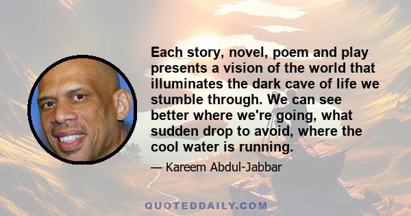 Each story, novel, poem and play presents a vision of the world that illuminates the dark cave of life we stumble through. We can see better where we're going, what sudden drop to avoid, where the cool water is running.