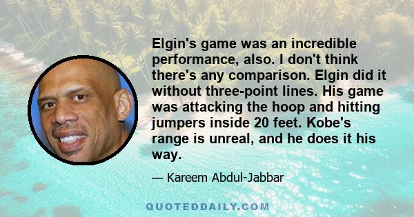 Elgin's game was an incredible performance, also. I don't think there's any comparison. Elgin did it without three-point lines. His game was attacking the hoop and hitting jumpers inside 20 feet. Kobe's range is unreal, 