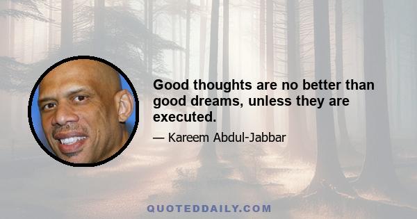 Good thoughts are no better than good dreams, unless they are executed.