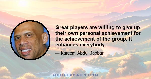 Great players are willing to give up their own personal achievement for the achievement of the group. It enhances everybody.