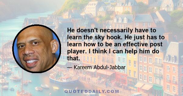 He doesn't necessarily have to learn the sky hook. He just has to learn how to be an effective post player. I think I can help him do that.