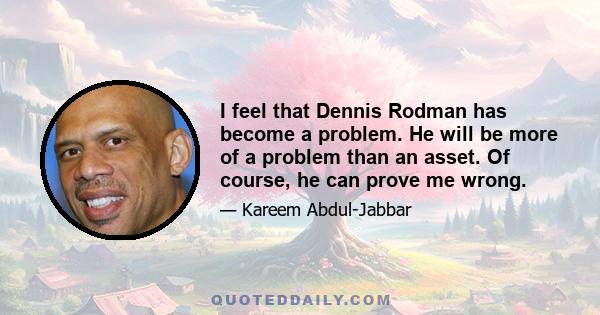 I feel that Dennis Rodman has become a problem. He will be more of a problem than an asset. Of course, he can prove me wrong.