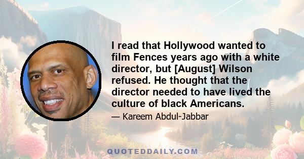 I read that Hollywood wanted to film Fences years ago with a white director, but [August] Wilson refused. He thought that the director needed to have lived the culture of black Americans.